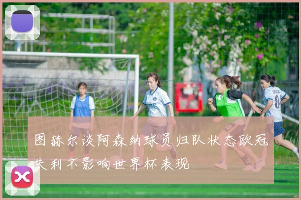 图赫尔谈阿森纳球员归队状态欧冠失利不影响世界杯表现
