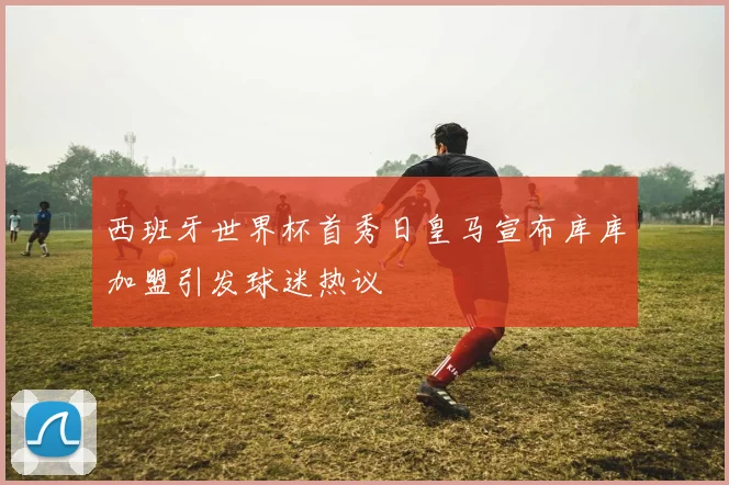 西班牙世界杯首秀日皇马宣布库库加盟引发球迷热议
