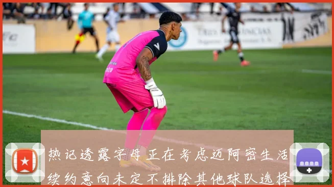 热记透露字母正在考虑迈阿密生活续约意向未定不排除其他球队选择