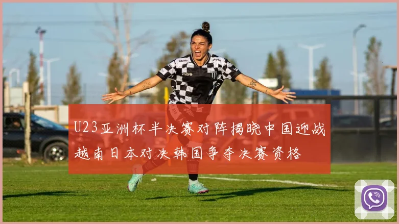 U23亚洲杯半决赛对阵揭晓中国迎战越南日本对决韩国争夺决赛资格
