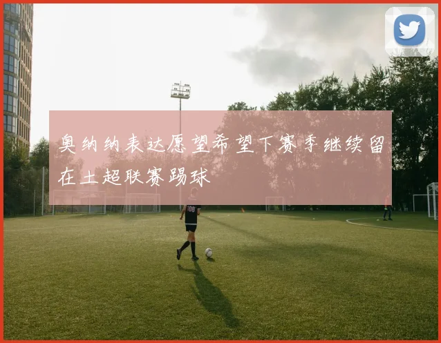 奥纳纳表达愿望希望下赛季继续留在土超联赛踢球
