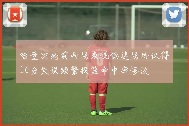哈登次轮前两场表现低迷场均仅得16分失误频繁投篮命中率惨淡