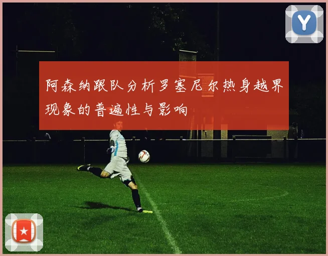 阿森纳跟队分析罗塞尼尔热身越界现象的普遍性与影响