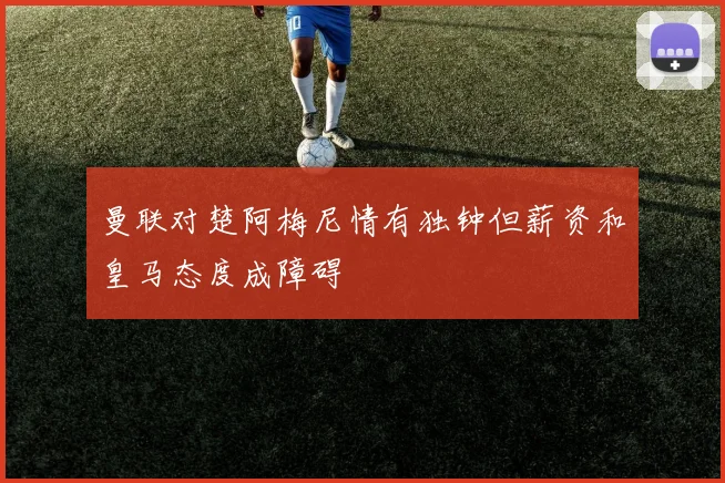 曼联对楚阿梅尼情有独钟但薪资和皇马态度成障碍