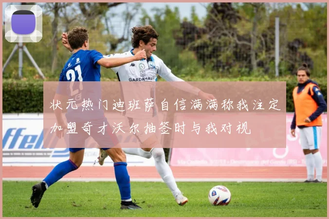 状元热门迪班萨自信满满称我注定加盟奇才沃尔抽签时与我对视