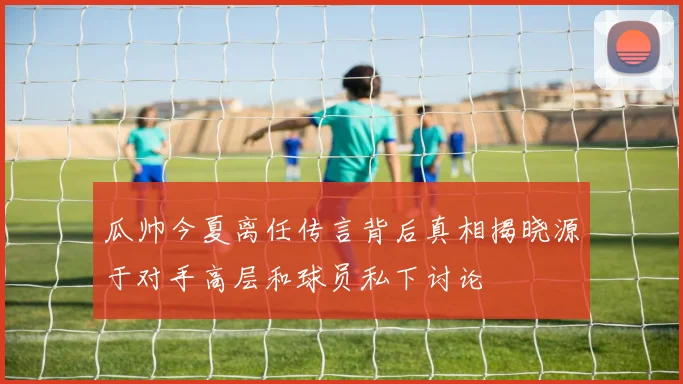 瓜帅今夏离任传言背后真相揭晓源于对手高层和球员私下讨论