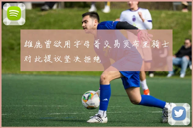 雄鹿曾欲用字母哥交易莫布里骑士对此提议坚决拒绝