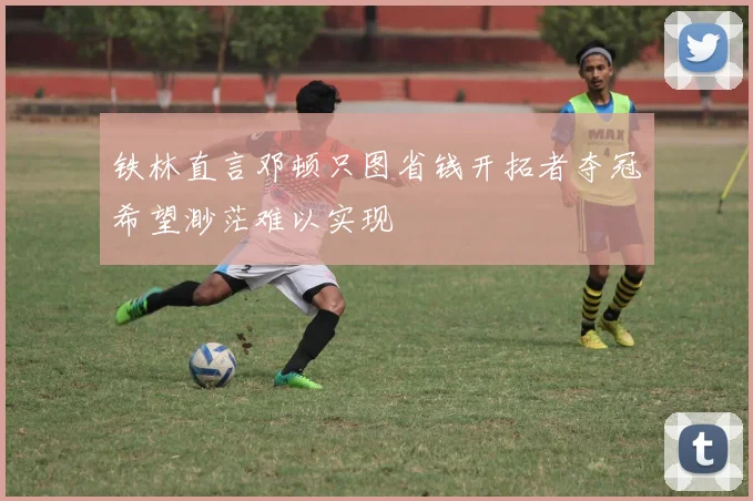 铁林直言邓顿只图省钱开拓者夺冠希望渺茫难以实现