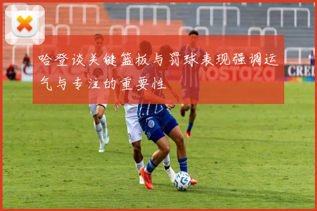 哈登谈关键篮板与罚球表现强调运气与专注的重要性