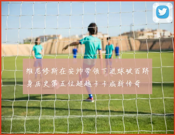 维尼修斯在安帅带领下进球破百跻身历史第五位超越卡卡成新传奇