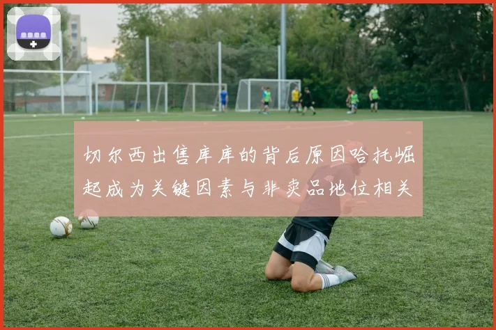 切尔西出售库库的背后原因哈托崛起成为关键因素与非卖品地位相关