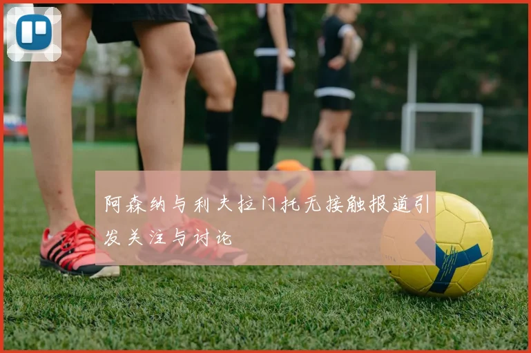 阿森纳与利夫拉门托无接触报道引发关注与讨论