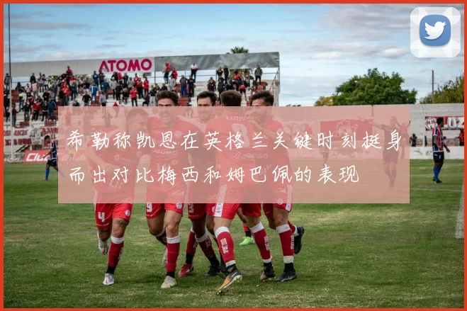 希勒称凯恩在英格兰关键时刻挺身而出对比梅西和姆巴佩的表现