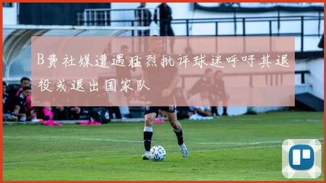 B费社媒遭遇猛烈批评球迷呼吁其退役或退出国家队