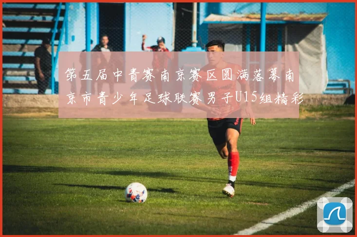 第五届中青赛南京赛区圆满落幕南京市青少年足球联赛男子U15组精彩回顾