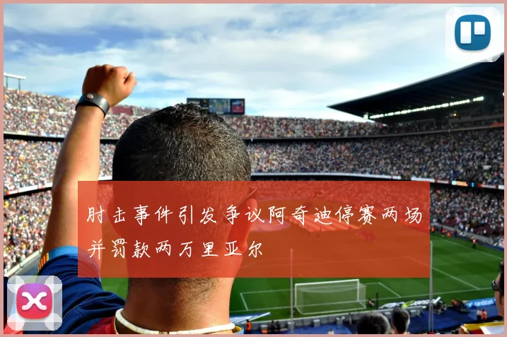 肘击事件引发争议阿奇迪停赛两场并罚款两万里亚尔