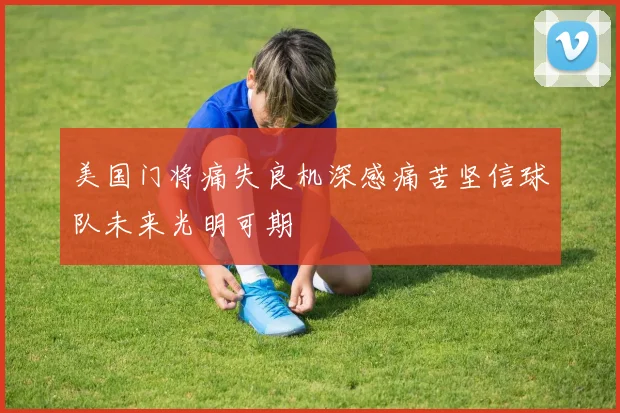 美国门将痛失良机深感痛苦坚信球队未来光明可期