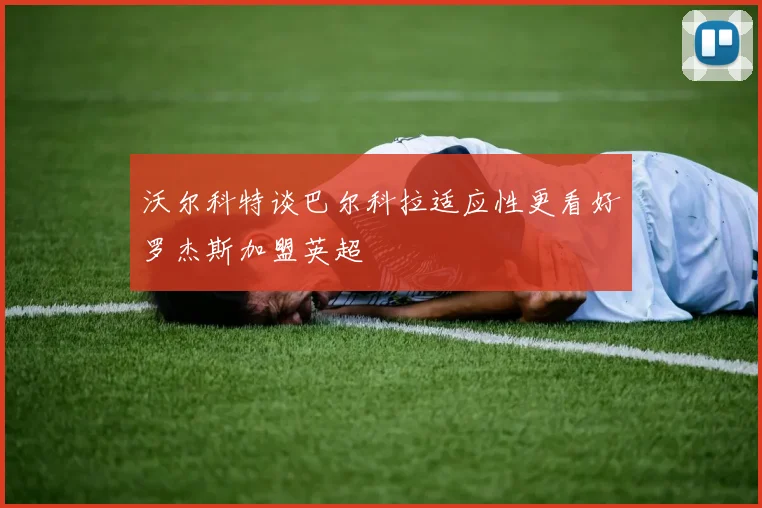 沃尔科特谈巴尔科拉适应性更看好罗杰斯加盟英超