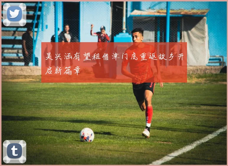 吴兴涵有望租借津门虎重返故乡开启新篇章