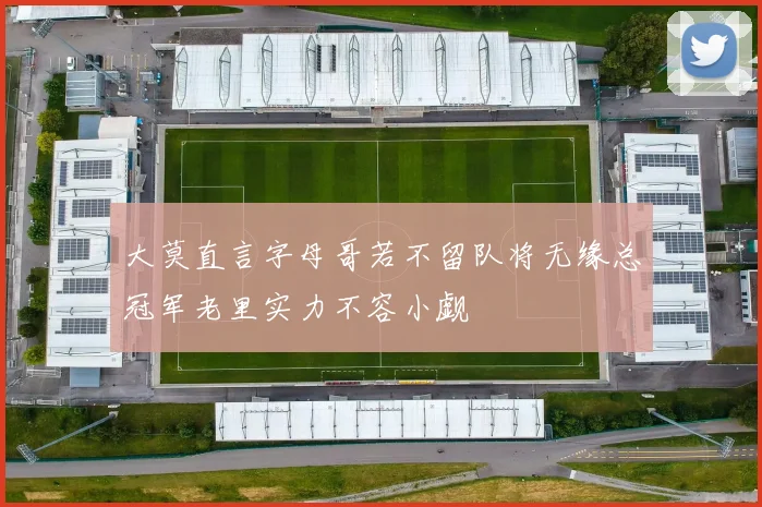 大莫直言字母哥若不留队将无缘总冠军老里实力不容小觑