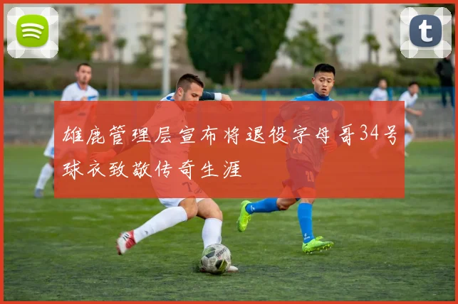 雄鹿管理层宣布将退役字母哥34号球衣致敬传奇生涯