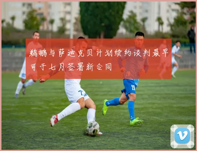 鹈鹕与萨迪克贝计划续约谈判最早可于七月签署新合同